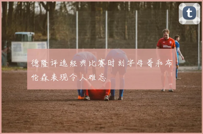 德隆评选经典比赛时刻字母哥和布伦森表现令人难忘