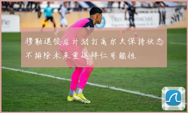 穆勒退役后计划打高尔夫保持状态不排除未来重返拜仁可能性