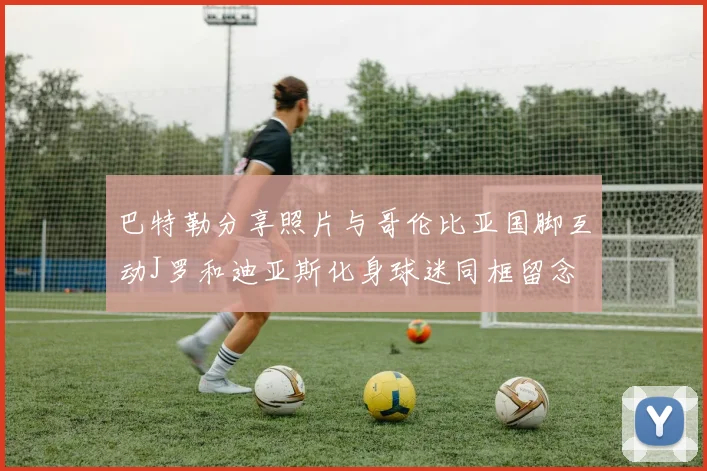 巴特勒分享照片与哥伦比亚国脚互动J罗和迪亚斯化身球迷同框留念