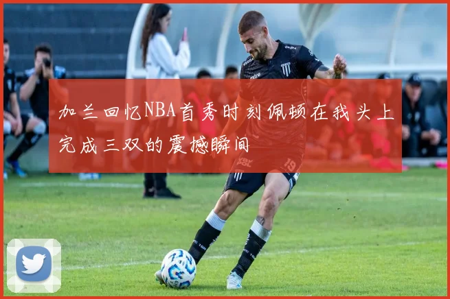 加兰回忆NBA首秀时刻佩顿在我头上完成三双的震撼瞬间
