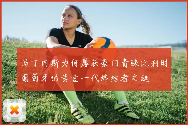 马丁内斯为何屡获豪门青睐比利时葡萄牙的黄金一代终结者之谜