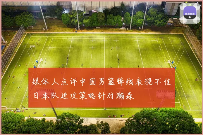 媒体人点评中国男篮锋线表现不佳日本队进攻策略针对瀚森