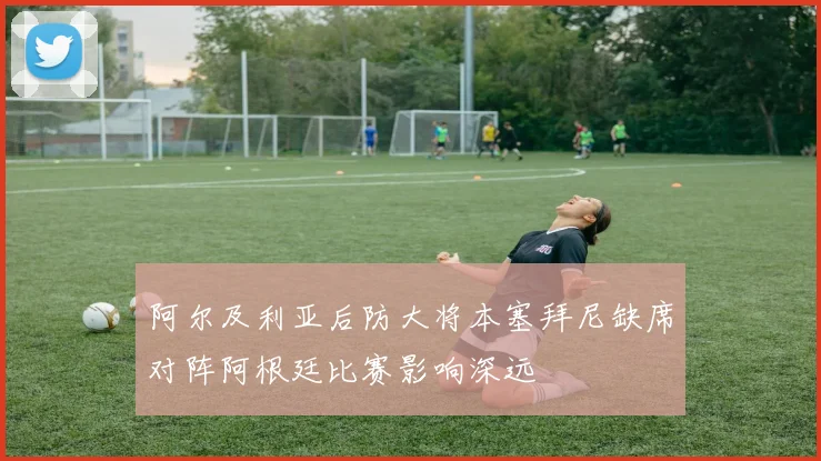 阿尔及利亚后防大将本塞拜尼缺席对阵阿根廷比赛影响深远