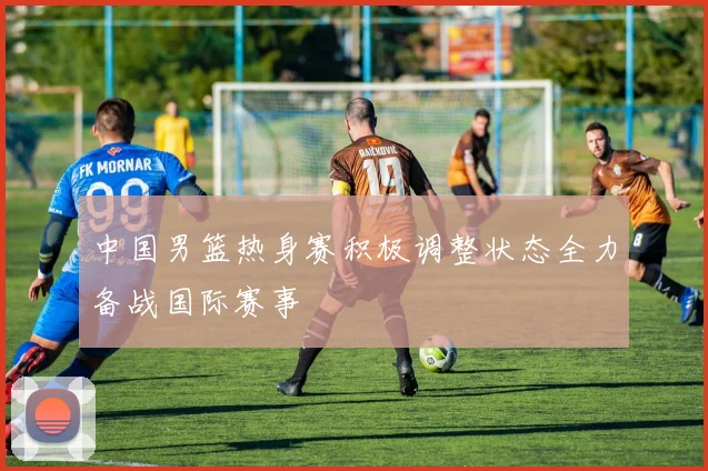 中国男篮热身赛积极调整状态全力备战国际赛事