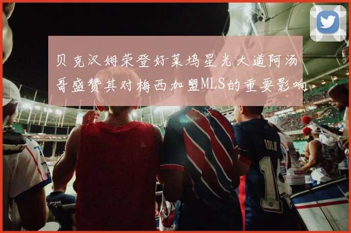 贝克汉姆荣登好莱坞星光大道阿汤哥盛赞其对梅西加盟MLS的重要影响